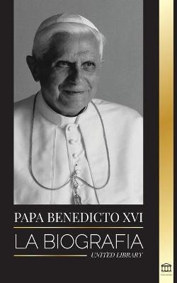 Papa Benedicto XVI: La biografa - La obra de su vida: Iglesia, Cuaresma, Escritos y Pensamiento - United Library