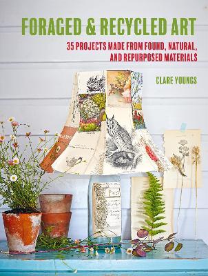 Foraged and Recycled Art: 35 Projects Made from Found, Natural, and Repurposed Materials - Clare Youngs