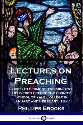 Lectures on Preaching: Guides to Sermons and Ministry, Delivered Before the Divinity School of Yale College in January and February, 1877 - Phillips Brooks