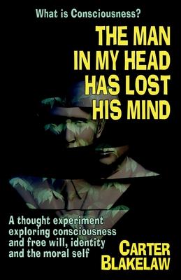The Man in My Head Has Lost His Mind (What is Consciousness?): A Thought Experiment Exploring Consciousness and Free Will, Identity and the Moral Self - Carter Blakelaw