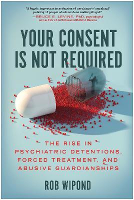 Your Consent Is Not Required: The Rise in Psychiatric Detentions, Forced Treatment, and Abusive Guardianships - Rob Wipond