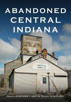 Abandoned Central Indiana: Hidden Treasures and Unwanted Sites - David Humphrey