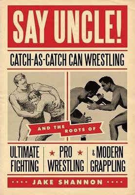 Say Uncle!: ﻿catch-As-Catch-Can and the Roots of Mixed Martial Arts, Pro Wrestling, and Modern Grappling - Jake Shannon