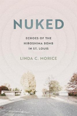 Nuked: Echoes of the Hiroshima Bomb in St. Louis - Linda C. Morice