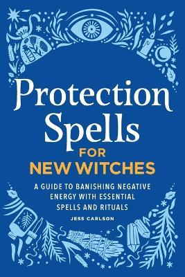 Protection Spells for New Witches: A Guide to Banishing Negative Energy with Essential Spells and Rituals - Jess Carlson