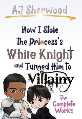How I Stole the Princess's White Knight and Turned Him to Villainy: The Complete Works - Aj Sherwood