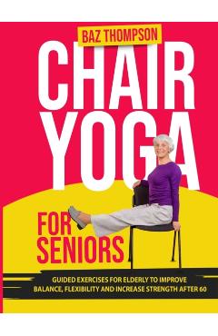 Chair Yoga for Seniors: Guided Exercises for Elderly to Improve Balance, Flexibility and Increase Strength After 60 - Baz Thompson