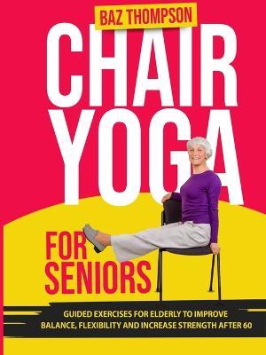 Chair Yoga for Seniors: Guided Exercises for Elderly to Improve Balance, Flexibility and Increase Strength After 60 - Baz Thompson