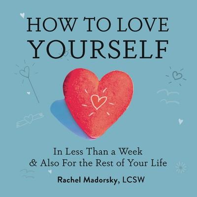How to Love Yourself: In Less Than a Week and Also for the Rest of Your Life - Rachel Madorsky