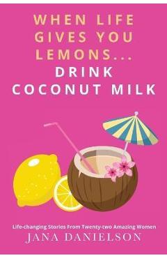 Coperta cărții 'When Life Gives You Lemons... Drink Coconut Milk: Life-Changing Stories from Twenty-Two Amazing Women - Jana Danielson'