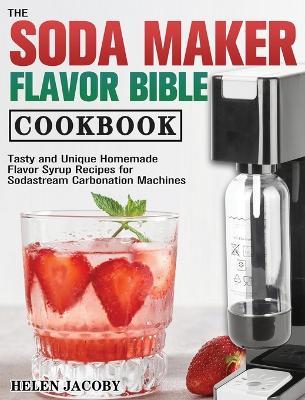 The Soda Maker Flavor Bible Cookbook: Tasty and Unique Homemade Flavor Syrup Recipes for Sodastream Carbonation Machines - Helen Jacoby