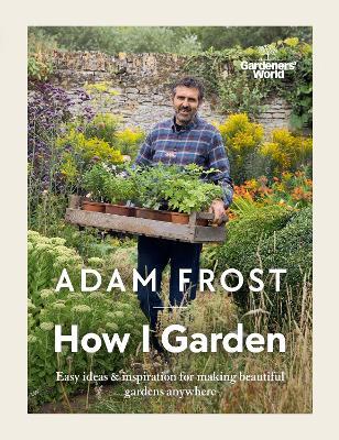 Gardener's World: How I Garden: Easy Ideas & Inspiration for Making Beautiful Gardens Anywhere - Adam Frost