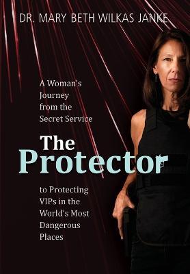 The Protector: A Woman's Journey from the Secret Service to Guarding VIPs and Working in Some of the World's Most Dangerous Places - Mary Beth Wilkas Janke
