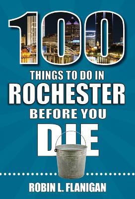 100 Things to Do in Rochester Before You Die - Robin L. Flanigan