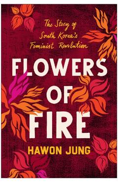 Flowers of Fire: The Inside Story of South Korea's Feminist Movement and What It Means for Women' S Rights Worldwide - Hawon Jung