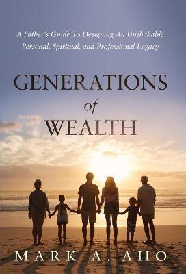 Generations of Wealth: A Father's Guide to Designing an Unshakable Personal, Spiritual, and Professional Legacy - Mark A. Aho