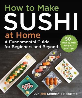 How to Make Sushi at Home: A Fundamental Guide for Beginners and Beyond - Jun Nakajima
