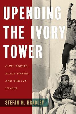 Upending the Ivory Tower: Civil Rights, Black Power, and the Ivy League - Stefan M. Bradley