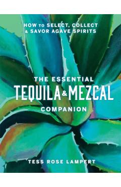 The Essential Tequila & Mezcal Companion: How to Select, Collect & Savor Agave Spirits - Tess Rose Lampert