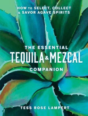 The Essential Tequila & Mezcal Companion: How to Select, Collect & Savor Agave Spirits - Tess Rose Lampert