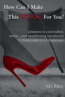 How Can I Make This Worse For You?: Lessons in controlled, erotic, and maddening escalation from a lifestyle dominant - Rika