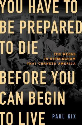 You Have to Be Prepared to Die Before You Can Begin to Live: Ten Weeks in Birmingham That Changed America - Paul Kix