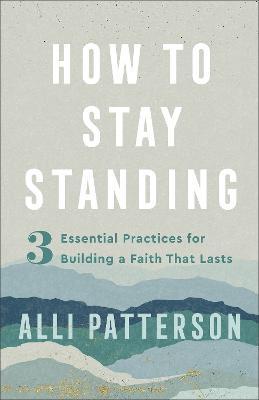 How to Stay Standing: 3 Essential Practices for Building a Faith That Lasts - Alli Patterson