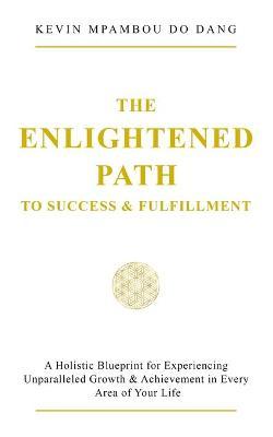 The Enlightened Path to Success & Fulfillment: A Holistic Blueprint for Experiencing Unparalleled Growth & Achievement in Every Area of Your Life - Kevin Mpambou Do Dang