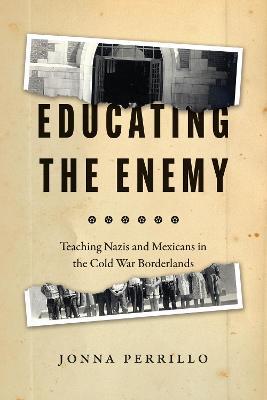 Educating the Enemy: Teaching Nazis and Mexicans in the Cold War Borderlands - Jonna Perrillo