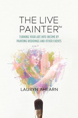 The Live Painter: Turning Your Art Into Income by Painting Weddings and Other Events - Lauryn Ahearn