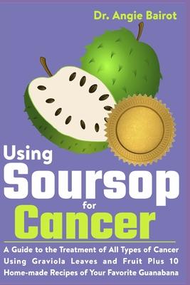 Using Soursop for Cancer: A Guide to the Treatment of All Types of Cancer Using Graviola Leaves and Fruit Plus 10 Home-made Recipes of Your Favo - Angie Bairot