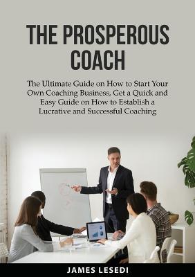 The Prosperous Coach: The Ultimate Guide on How to Start Your Own Coaching Business, Get a Quick and Easy Guide on How to Establish a Lucrat - James Lesedi