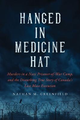 Hanged in Medicine Hat: Murders in a Nazi Prisoner-Of-War Camp, and the Disturbing True Story of Canada's Last Mass Execution - Nathan Greenfield