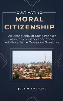 Cultivating Moral Citizenship: An Ethnography of Young People's Associations, Gender, and Social Adulthood in the Cameroon Grasslands - Jude Fokwang