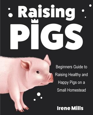 Raising Pigs: Beginners Guide to Raising Healthy and Happy Pigs on a Small Homestead - Irene Mills
