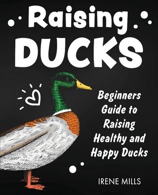 Raising Ducks: Beginners Guide to Raising Healthy and Happy Ducks - Irene Mills