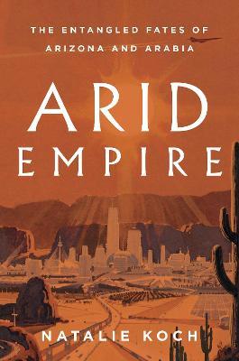 Arid Empire: The Entangled Fates of Arizona and Arabia - Natalie Koch