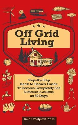 Off Grid Living: A Step-By-Step, Back to Basics Guide to Become Completely Self-Sufficient in as Little as 30 Days - Small Footprint Press