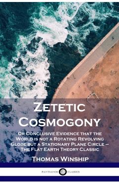 Zetetic Cosmogony: Or Conclusive Evidence that the World is not a Rotating Revolving Globe but a Stationary Plane Circle - The Flat Earth - Thomas Winship