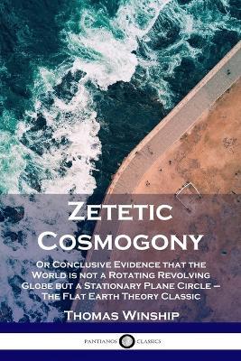 Zetetic Cosmogony: Or Conclusive Evidence that the World is not a Rotating Revolving Globe but a Stationary Plane Circle - The Flat Earth - Thomas Winship
