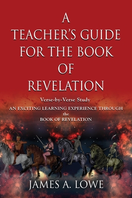 A Teacher's Guide for the Book of Revelation: Verse -By- Verse Study - An Exciting Learning Experience Through the Book of Revelation - James A. Lowe