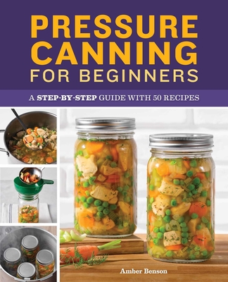 Pressure Canning for Beginners: A Step-By-Step Guide with 50 Recipes - Amber Benson