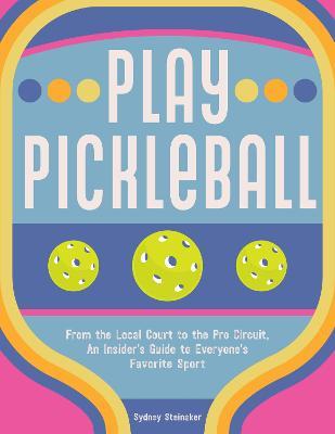 Play Pickleball: From the Local Court to the Pro Circuit, an Insider's Guide to Everyone's Favorite Sport - Sydney Steinaker