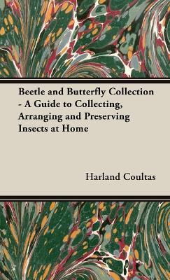 Beetle and Butterfly Collection - A Guide to Collecting, Arranging and Preserving Insects at Home - Harland Coultas
