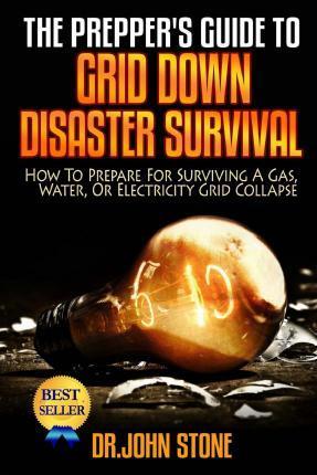 The Prepper's Guide To Grid Down Disaster Survival: How To Prepare For Surviving A Gas, Water, Or Electricity Grid Collapse - John Stone