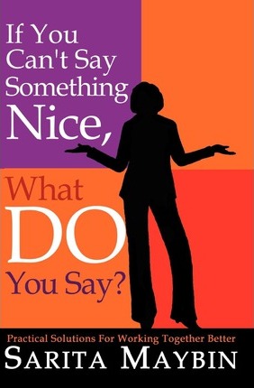 If You Can't Say Something Nice, What Do You Say?: Practical Solutions for Working Together Better - Sarita Maybin