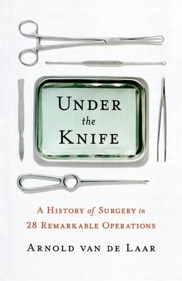 Under the Knife: A History of Surgery in 28 Remarkable Operations - Arnold Van De Laar