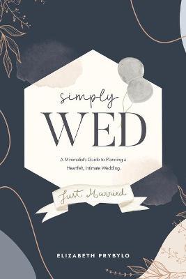 Simply Wed: A Minimalist's Guide to Planning a Heartfelt, Intimate Wedding. - Elizabeth Prybylo