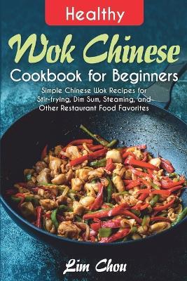 Healthy Wok Chinese Cookbook for Beginners: Simple Chinese Wok Recipes for Stir-frying, Dim Sum, Steaming, and Other Restaurant Food Favorites - Lim Chou