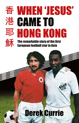 When 'Jesus' Came to Hong Kong: The Remarkable Story of the First European Football Star in Asia - Derek Currie